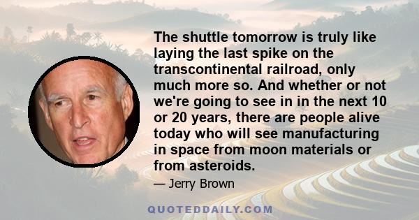 The shuttle tomorrow is truly like laying the last spike on the transcontinental railroad, only much more so. And whether or not we're going to see in in the next 10 or 20 years, there are people alive today who will