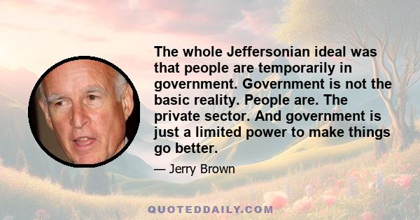 The whole Jeffersonian ideal was that people are temporarily in government. Government is not the basic reality. People are. The private sector. And government is just a limited power to make things go better.