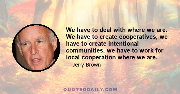 We have to deal with where we are. We have to create cooperatives, we have to create intentional communities, we have to work for local cooperation where we are.