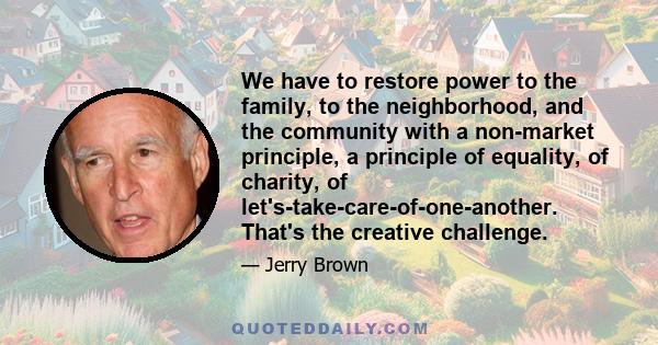 We have to restore power to the family, to the neighborhood, and the community with a non-market principle, a principle of equality, of charity, of let's-take-care-of-one-another. That's the creative challenge.