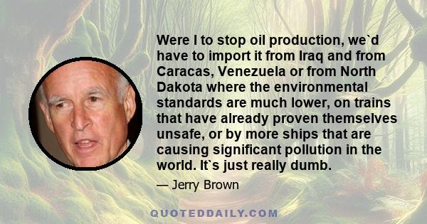 Were I to stop oil production, we`d have to import it from Iraq and from Caracas, Venezuela or from North Dakota where the environmental standards are much lower, on trains that have already proven themselves unsafe, or 