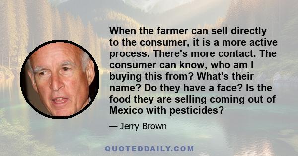 When the farmer can sell directly to the consumer, it is a more active process. There's more contact. The consumer can know, who am I buying this from? What's their name? Do they have a face? Is the food they are