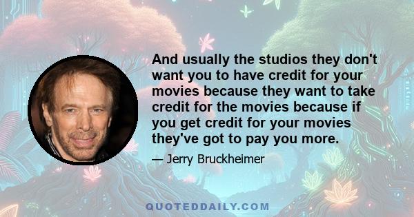 And usually the studios they don't want you to have credit for your movies because they want to take credit for the movies because if you get credit for your movies they've got to pay you more.