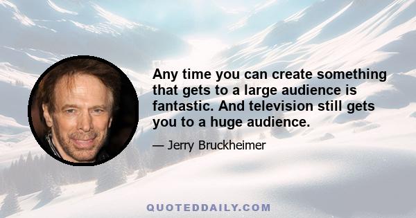 Any time you can create something that gets to a large audience is fantastic. And television still gets you to a huge audience.