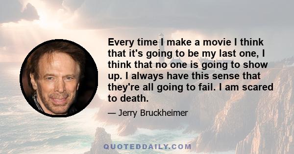 Every time I make a movie I think that it's going to be my last one, I think that no one is going to show up. I always have this sense that they're all going to fail. I am scared to death.