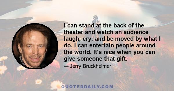 I can stand at the back of the theater and watch an audience laugh, cry, and be moved by what I do. I can entertain people around the world. It's nice when you can give someone that gift.