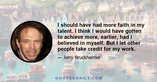 I should have had more faith in my talent. I think I would have gotten to achieve more, earlier, had I believed in myself. But I let other people take credit for my work.