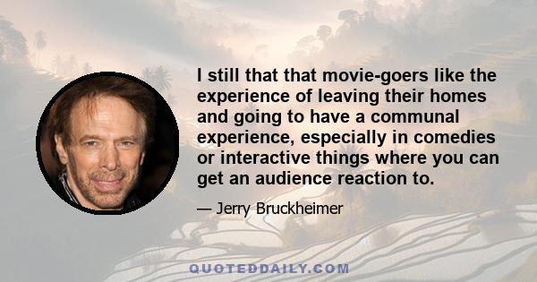 I still that that movie-goers like the experience of leaving their homes and going to have a communal experience, especially in comedies or interactive things where you can get an audience reaction to.