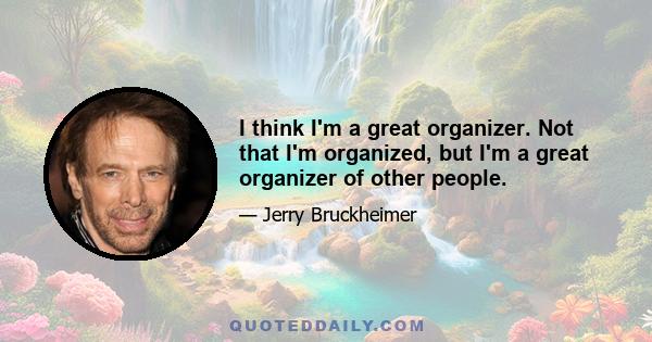 I think I'm a great organizer. Not that I'm organized, but I'm a great organizer of other people.