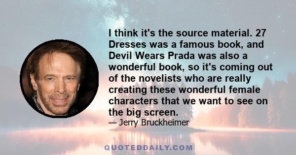 I think it's the source material. 27 Dresses was a famous book, and Devil Wears Prada was also a wonderful book, so it's coming out of the novelists who are really creating these wonderful female characters that we want 