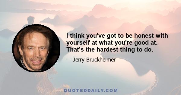 I think you've got to be honest with yourself at what you're good at. That's the hardest thing to do.