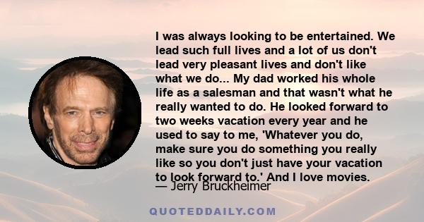 I was always looking to be entertained. We lead such full lives and a lot of us don't lead very pleasant lives and don't like what we do... My dad worked his whole life as a salesman and that wasn't what he really