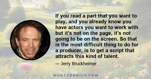 If you read a part that you want to play, and you already know you have actors you want to work with but it's not on the page, it's not going to be on the screen. So that is the most difficult thing to do for a