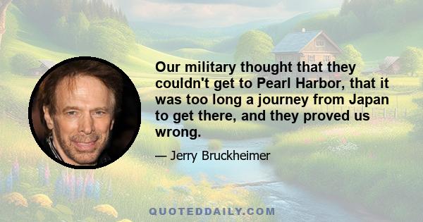 Our military thought that they couldn't get to Pearl Harbor, that it was too long a journey from Japan to get there, and they proved us wrong.