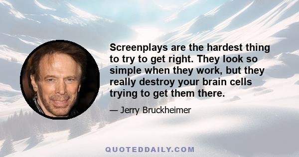 Screenplays are the hardest thing to try to get right. They look so simple when they work, but they really destroy your brain cells trying to get them there.