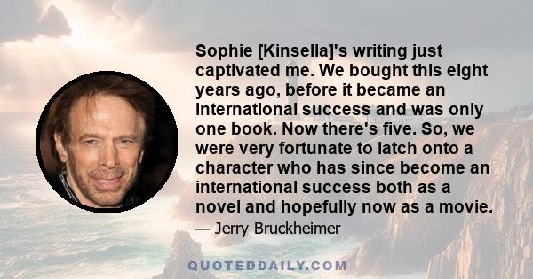 Sophie [Kinsella]'s writing just captivated me. We bought this eight years ago, before it became an international success and was only one book. Now there's five. So, we were very fortunate to latch onto a character who 