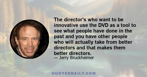 The director's who want to be innovative use the DVD as a tool to see what people have done in the past and you have other people who will actually take from better directors and that makes them better directors.