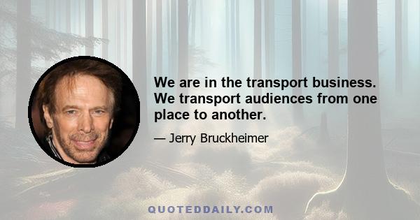 We are in the transport business. We transport audiences from one place to another.