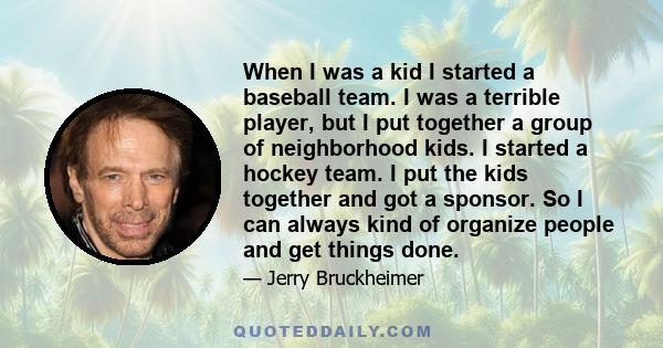 When I was a kid I started a baseball team. I was a terrible player, but I put together a group of neighborhood kids. I started a hockey team. I put the kids together and got a sponsor. So I can always kind of organize