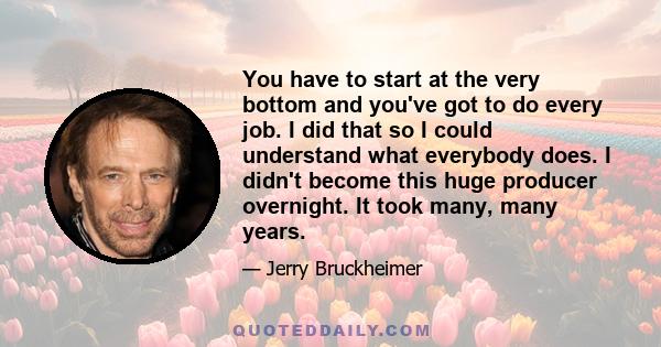 You have to start at the very bottom and you've got to do every job. I did that so I could understand what everybody does. I didn't become this huge producer overnight. It took many, many years.