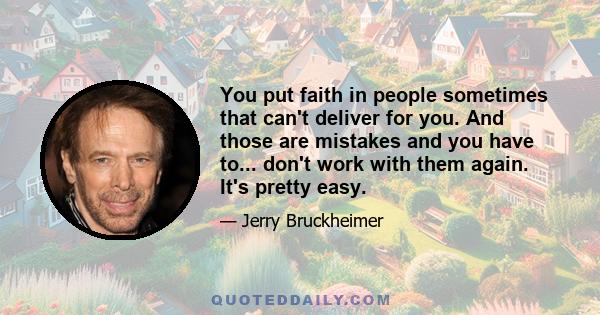 You put faith in people sometimes that can't deliver for you. And those are mistakes and you have to... don't work with them again. It's pretty easy.