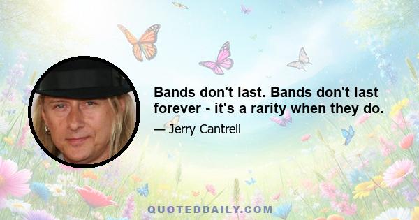 Bands don't last. Bands don't last forever - it's a rarity when they do.