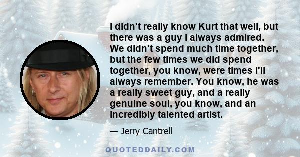 I didn't really know Kurt that well, but there was a guy I always admired. We didn't spend much time together, but the few times we did spend together, you know, were times I'll always remember. You know, he was a