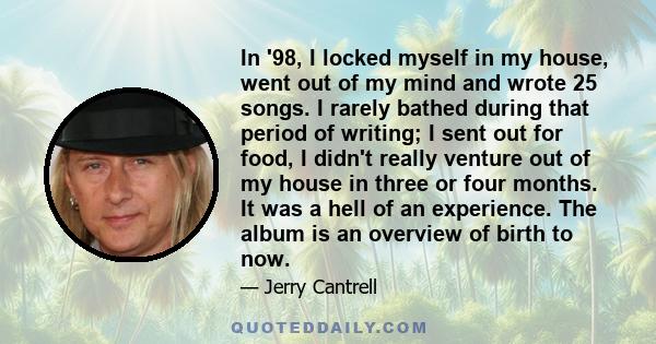 In '98, I locked myself in my house, went out of my mind and wrote 25 songs. I rarely bathed during that period of writing; I sent out for food, I didn't really venture out of my house in three or four months. It was a