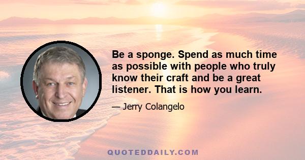 Be a sponge. Spend as much time as possible with people who truly know their craft and be a great listener. That is how you learn.