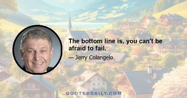 The bottom line is, you can't be afraid to fail.