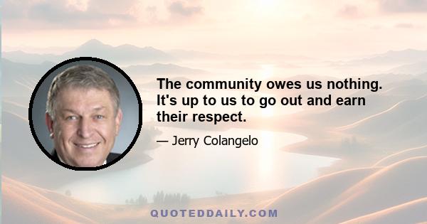 The community owes us nothing. It's up to us to go out and earn their respect.