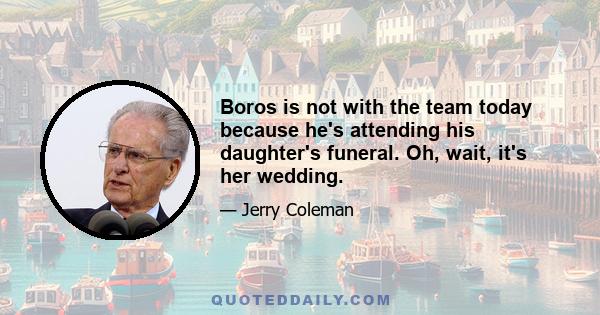 Boros is not with the team today because he's attending his daughter's funeral. Oh, wait, it's her wedding.