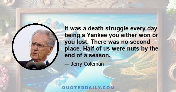 It was a death struggle every day being a Yankee you either won or you lost. There was no second place. Half of us were nuts by the end of a season.