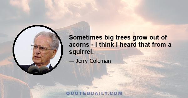 Sometimes big trees grow out of acorns - I think I heard that from a squirrel.