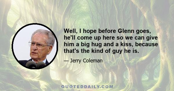 Well, I hope before Glenn goes, he'll come up here so we can give him a big hug and a kiss, because that's the kind of guy he is.