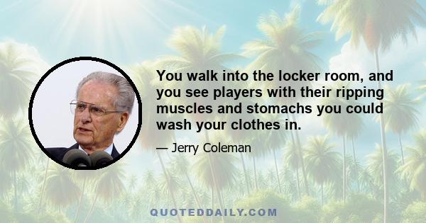 You walk into the locker room, and you see players with their ripping muscles and stomachs you could wash your clothes in.