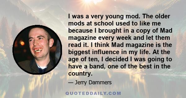 I was a very young mod. The older mods at school used to like me because I brought in a copy of Mad magazine every week and let them read it. I think Mad magazine is the biggest influence in my life. At the age of ten,