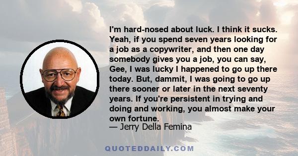 I'm hard-nosed about luck. I think it sucks. Yeah, if you spend seven years looking for a job as a copywriter, and then one day somebody gives you a job, you can say, Gee, I was lucky I happened to go up there today.