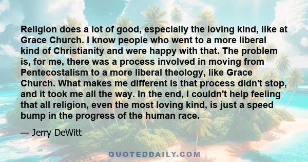 Religion does a lot of good, especially the loving kind, like at Grace Church. I know people who went to a more liberal kind of Christianity and were happy with that. The problem is, for me, there was a process involved 