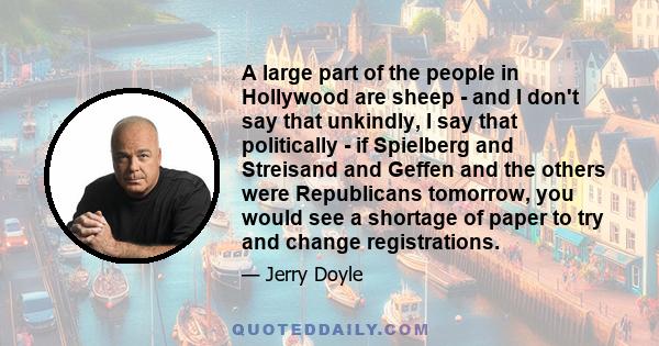 A large part of the people in Hollywood are sheep - and I don't say that unkindly, I say that politically - if Spielberg and Streisand and Geffen and the others were Republicans tomorrow, you would see a shortage of