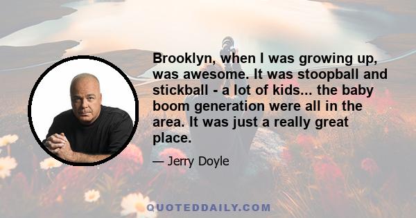 Brooklyn, when I was growing up, was awesome. It was stoopball and stickball - a lot of kids... the baby boom generation were all in the area. It was just a really great place.