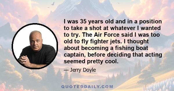 I was 35 years old and in a position to take a shot at whatever I wanted to try. The Air Force said I was too old to fly fighter jets. I thought about becoming a fishing boat captain, before deciding that acting seemed