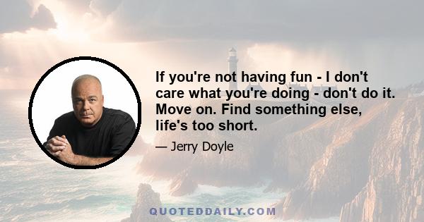 If you're not having fun - I don't care what you're doing - don't do it. Move on. Find something else, life's too short.