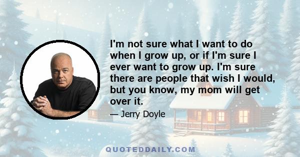 I'm not sure what I want to do when I grow up, or if I'm sure I ever want to grow up. I'm sure there are people that wish I would, but you know, my mom will get over it.