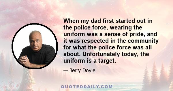 When my dad first started out in the police force, wearing the uniform was a sense of pride, and it was respected in the community for what the police force was all about. Unfortunately today, the uniform is a target.