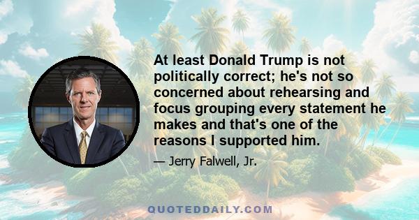 At least Donald Trump is not politically correct; he's not so concerned about rehearsing and focus grouping every statement he makes and that's one of the reasons I supported him.