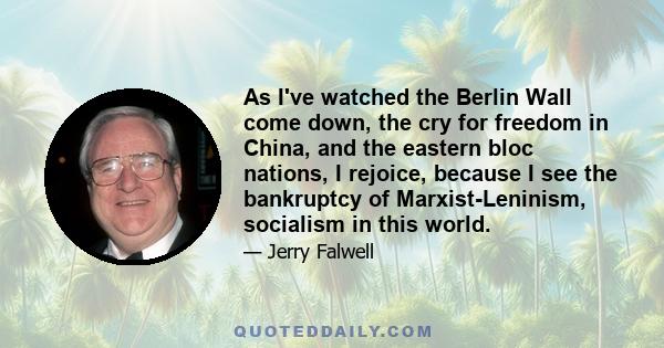 As I've watched the Berlin Wall come down, the cry for freedom in China, and the eastern bloc nations, I rejoice, because I see the bankruptcy of Marxist-Leninism, socialism in this world.