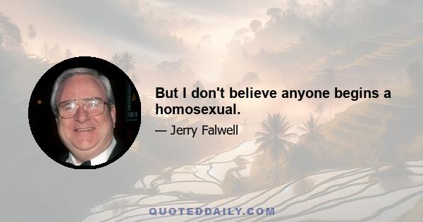 But I don't believe anyone begins a homosexual.