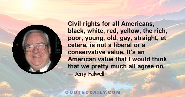 Civil rights for all Americans, black, white, red, yellow, the rich, poor, young, old, gay, straight, et cetera, is not a liberal or a conservative value. It's an American value that I would think that we pretty much