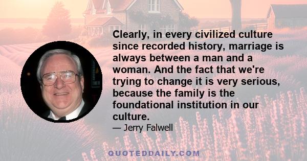 Clearly, in every civilized culture since recorded history, marriage is always between a man and a woman. And the fact that we're trying to change it is very serious, because the family is the foundational institution